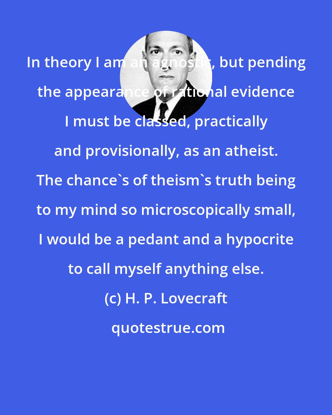 H. P. Lovecraft: In theory I am an agnostic, but pending the appearance of rational evidence I must be classed, practically and provisionally, as an atheist. The chance's of theism's truth being to my mind so microscopically small, I would be a pedant and a hypocrite to call myself anything else.