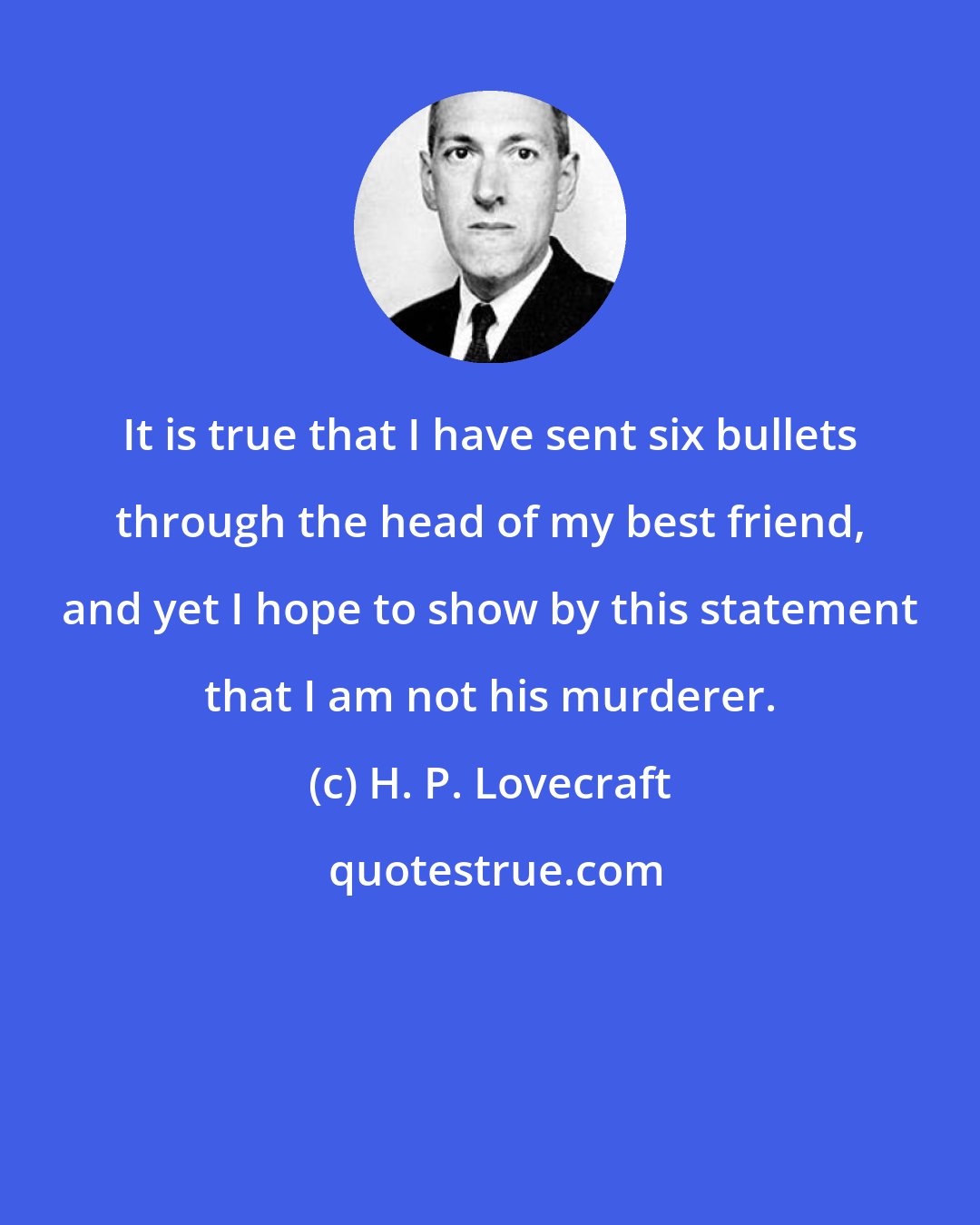 H. P. Lovecraft: It is true that I have sent six bullets through the head of my best friend, and yet I hope to show by this statement that I am not his murderer.