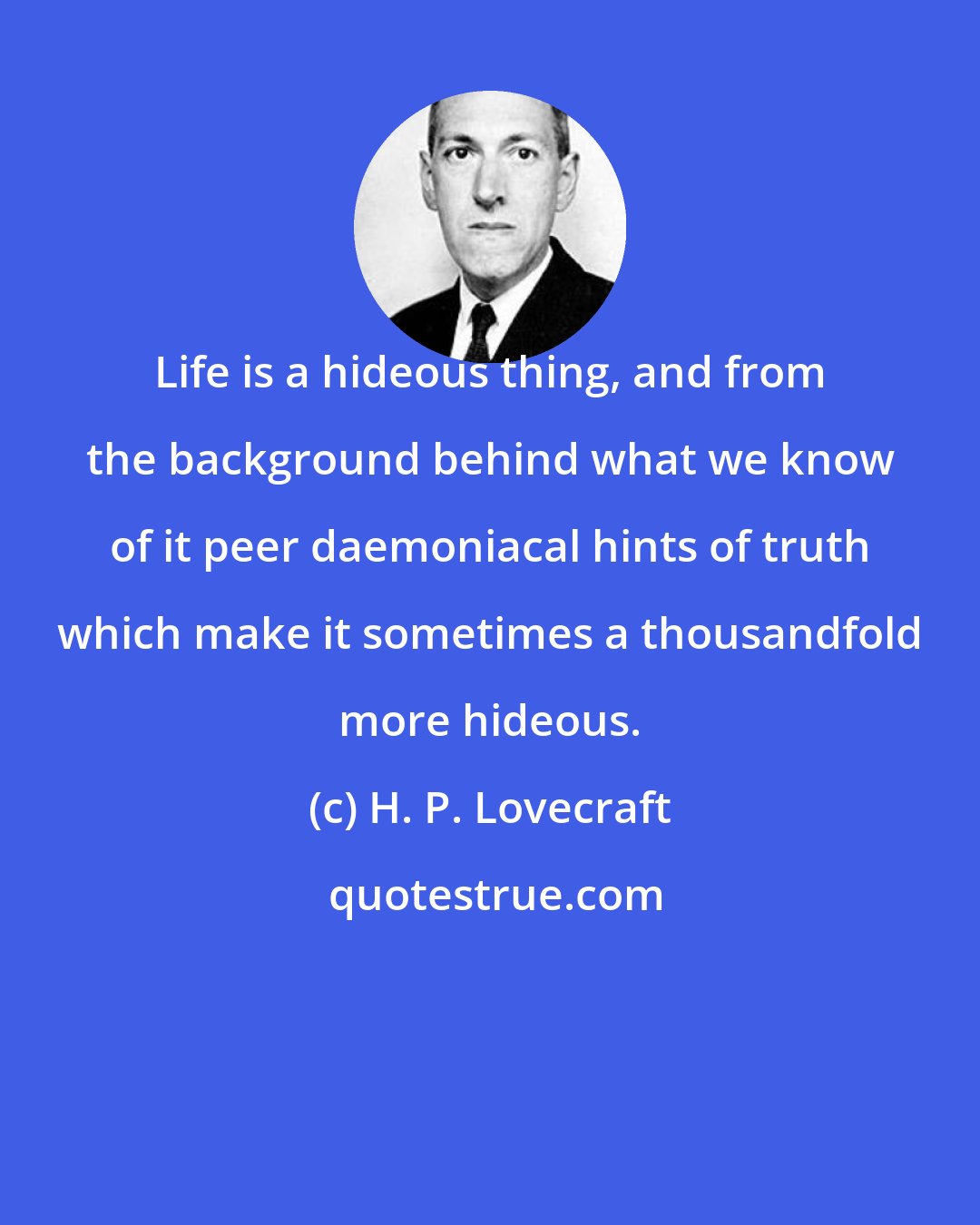 H. P. Lovecraft: Life is a hideous thing, and from the background behind what we know of it peer daemoniacal hints of truth which make it sometimes a thousandfold more hideous.