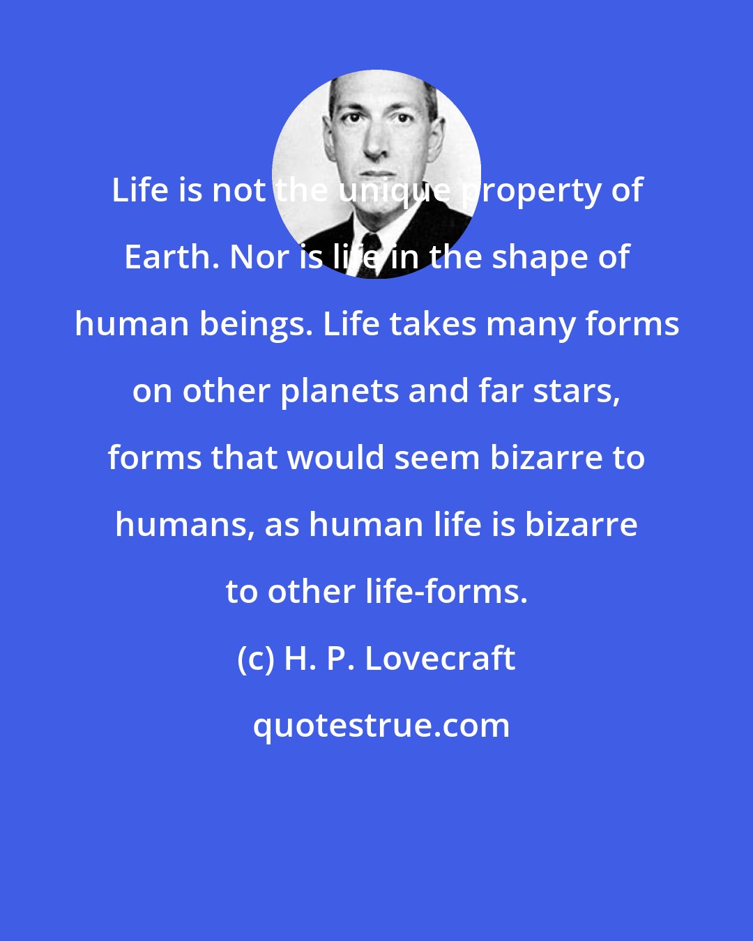 H. P. Lovecraft: Life is not the unique property of Earth. Nor is life in the shape of human beings. Life takes many forms on other planets and far stars, forms that would seem bizarre to humans, as human life is bizarre to other life-forms.