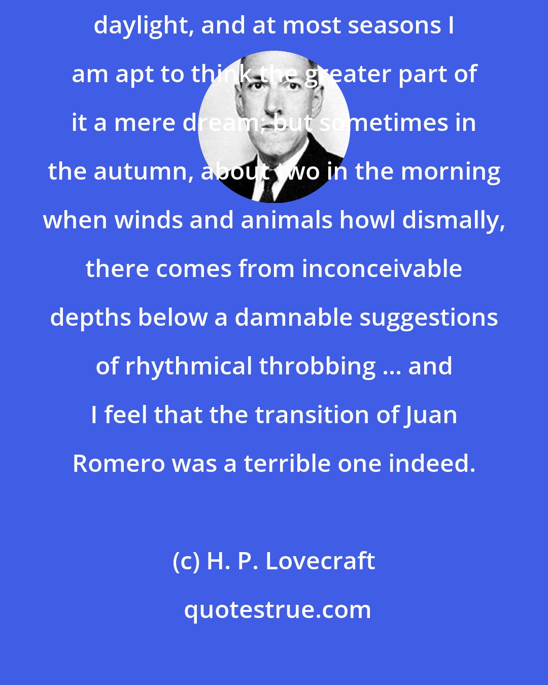 H. P. Lovecraft: My opinion of my whole experience varies from time to time. In broad daylight, and at most seasons I am apt to think the greater part of it a mere dream; but sometimes in the autumn, about two in the morning when winds and animals howl dismally, there comes from inconceivable depths below a damnable suggestions of rhythmical throbbing ... and I feel that the transition of Juan Romero was a terrible one indeed.