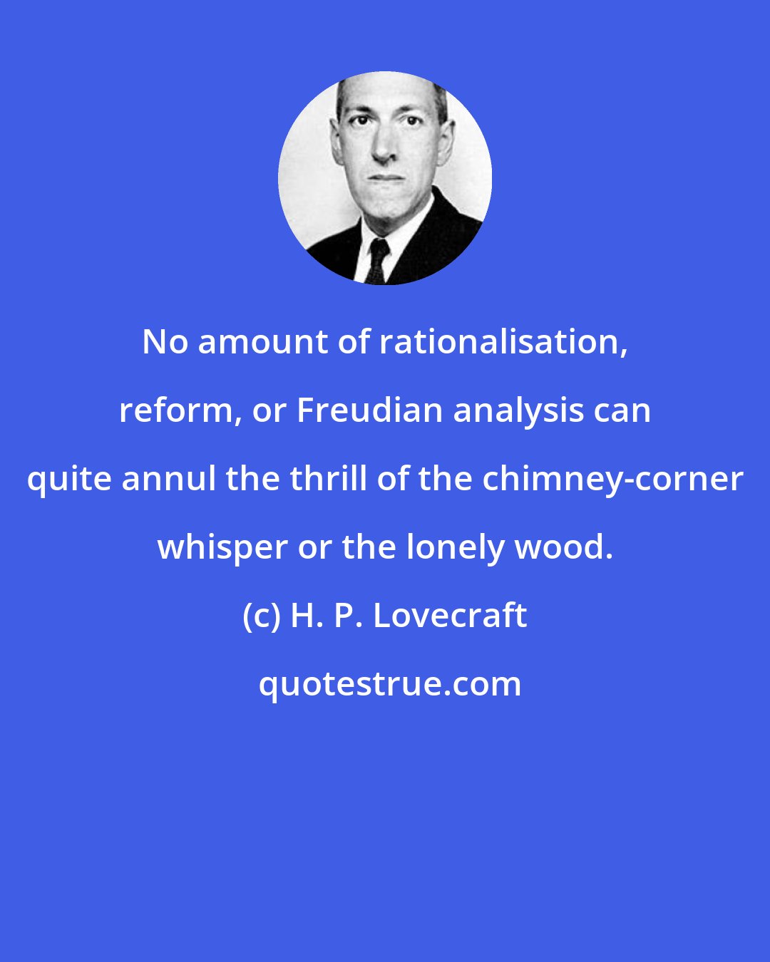 H. P. Lovecraft: No amount of rationalisation, reform, or Freudian analysis can quite annul the thrill of the chimney-corner whisper or the lonely wood.