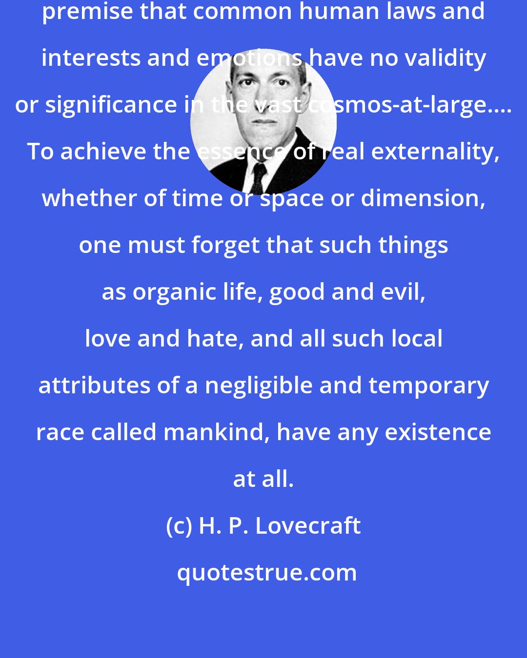 H. P. Lovecraft: Now all my tales are based on the fundemental premise that common human laws and interests and emotions have no validity or significance in the vast cosmos-at-large.... To achieve the essence of real externality, whether of time or space or dimension, one must forget that such things as organic life, good and evil, love and hate, and all such local attributes of a negligible and temporary race called mankind, have any existence at all.