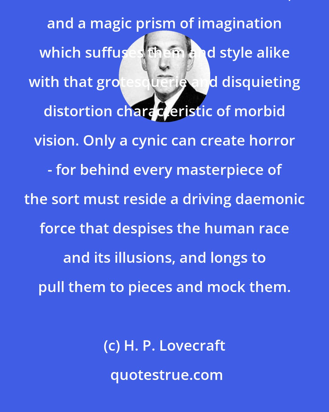 H. P. Lovecraft: One can't write a weird story of real power without perfect psychological detachment from the human scene, and a magic prism of imagination which suffuses them and style alike with that grotesquerie and disquieting distortion characteristic of morbid vision. Only a cynic can create horror - for behind every masterpiece of the sort must reside a driving daemonic force that despises the human race and its illusions, and longs to pull them to pieces and mock them.