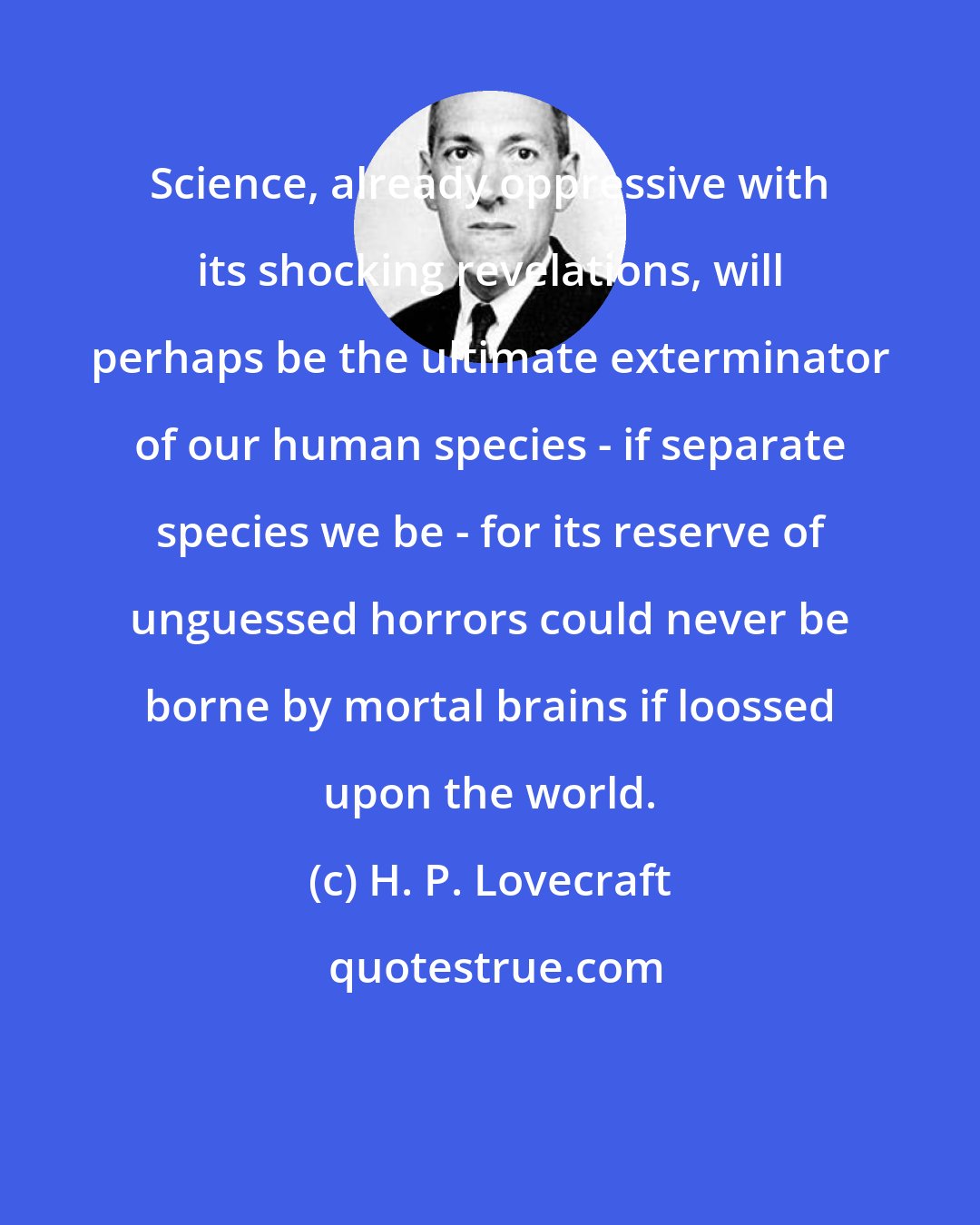 H. P. Lovecraft: Science, already oppressive with its shocking revelations, will perhaps be the ultimate exterminator of our human species - if separate species we be - for its reserve of unguessed horrors could never be borne by mortal brains if loossed upon the world.