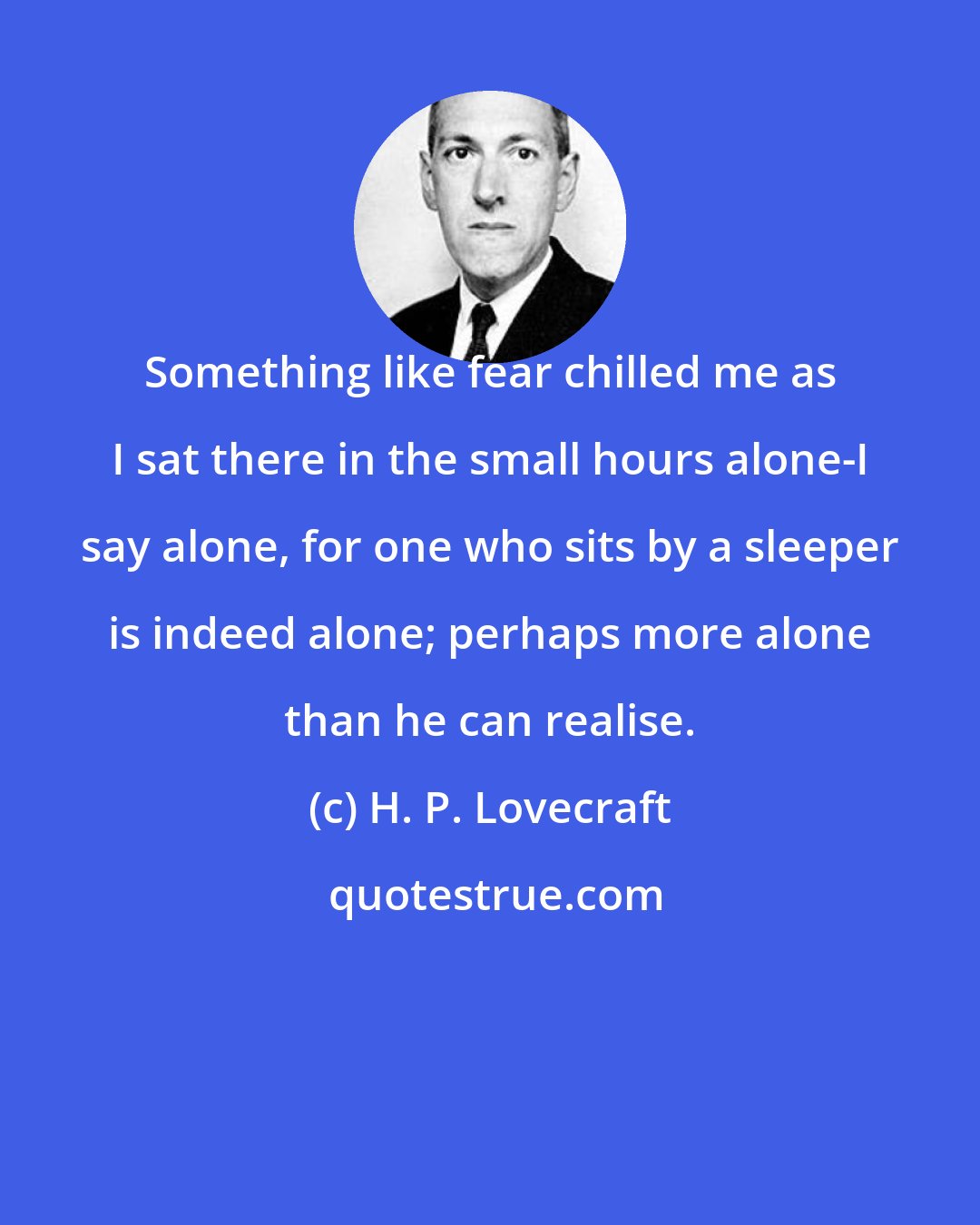 H. P. Lovecraft: Something like fear chilled me as I sat there in the small hours alone-I say alone, for one who sits by a sleeper is indeed alone; perhaps more alone than he can realise.