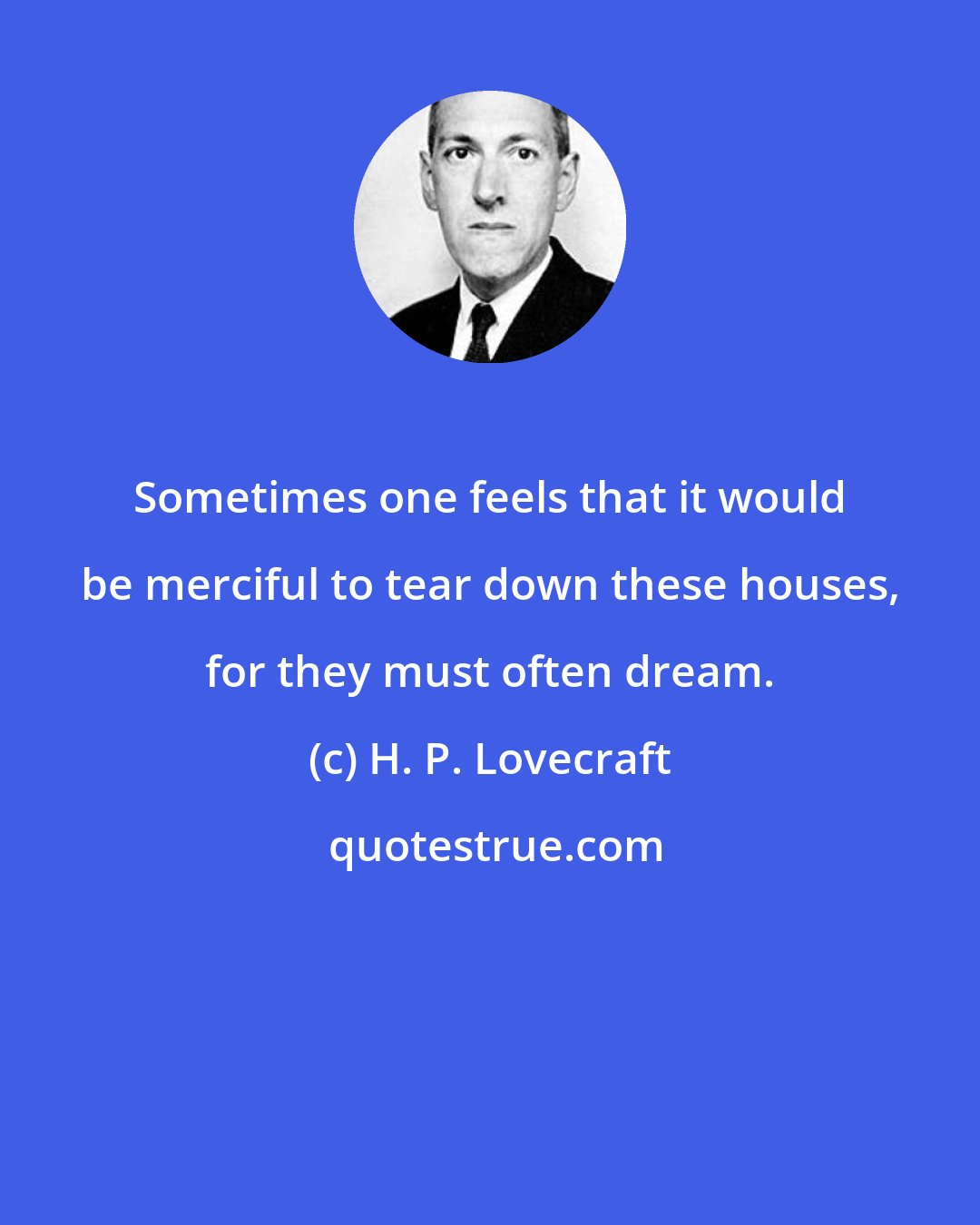 H. P. Lovecraft: Sometimes one feels that it would be merciful to tear down these houses, for they must often dream.