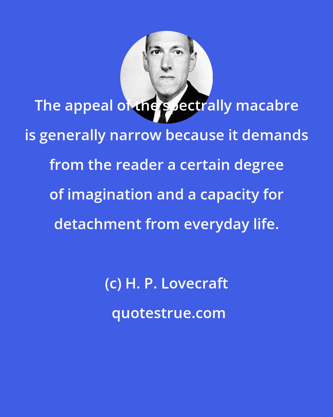 H. P. Lovecraft: The appeal of the spectrally macabre is generally narrow because it demands from the reader a certain degree of imagination and a capacity for detachment from everyday life.