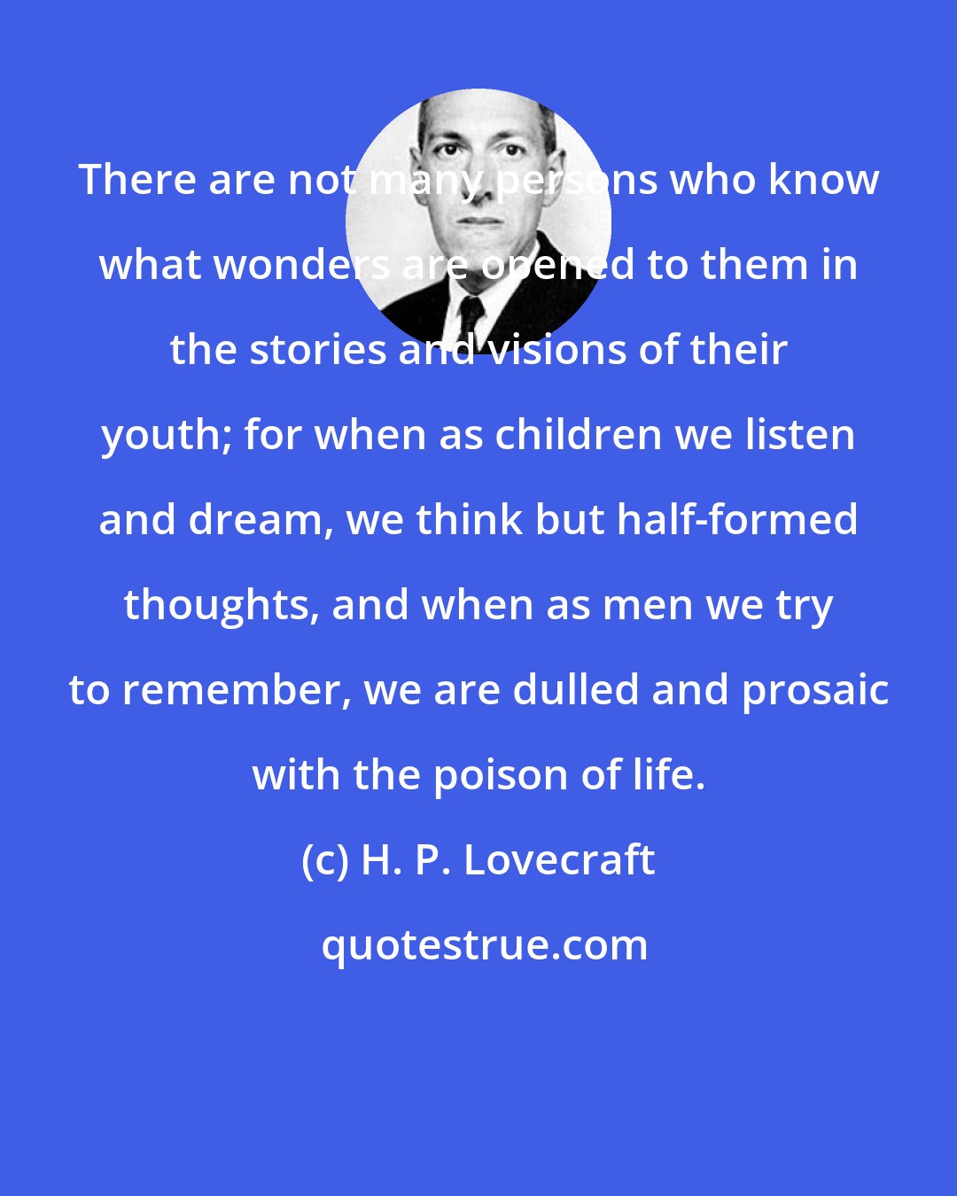 H. P. Lovecraft: There are not many persons who know what wonders are opened to them in the stories and visions of their youth; for when as children we listen and dream, we think but half-formed thoughts, and when as men we try to remember, we are dulled and prosaic with the poison of life.