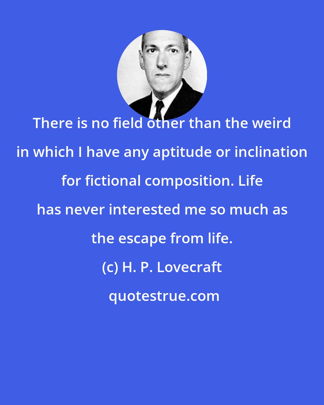 H. P. Lovecraft: There is no field other than the weird in which I have any aptitude or inclination for fictional composition. Life has never interested me so much as the escape from life.