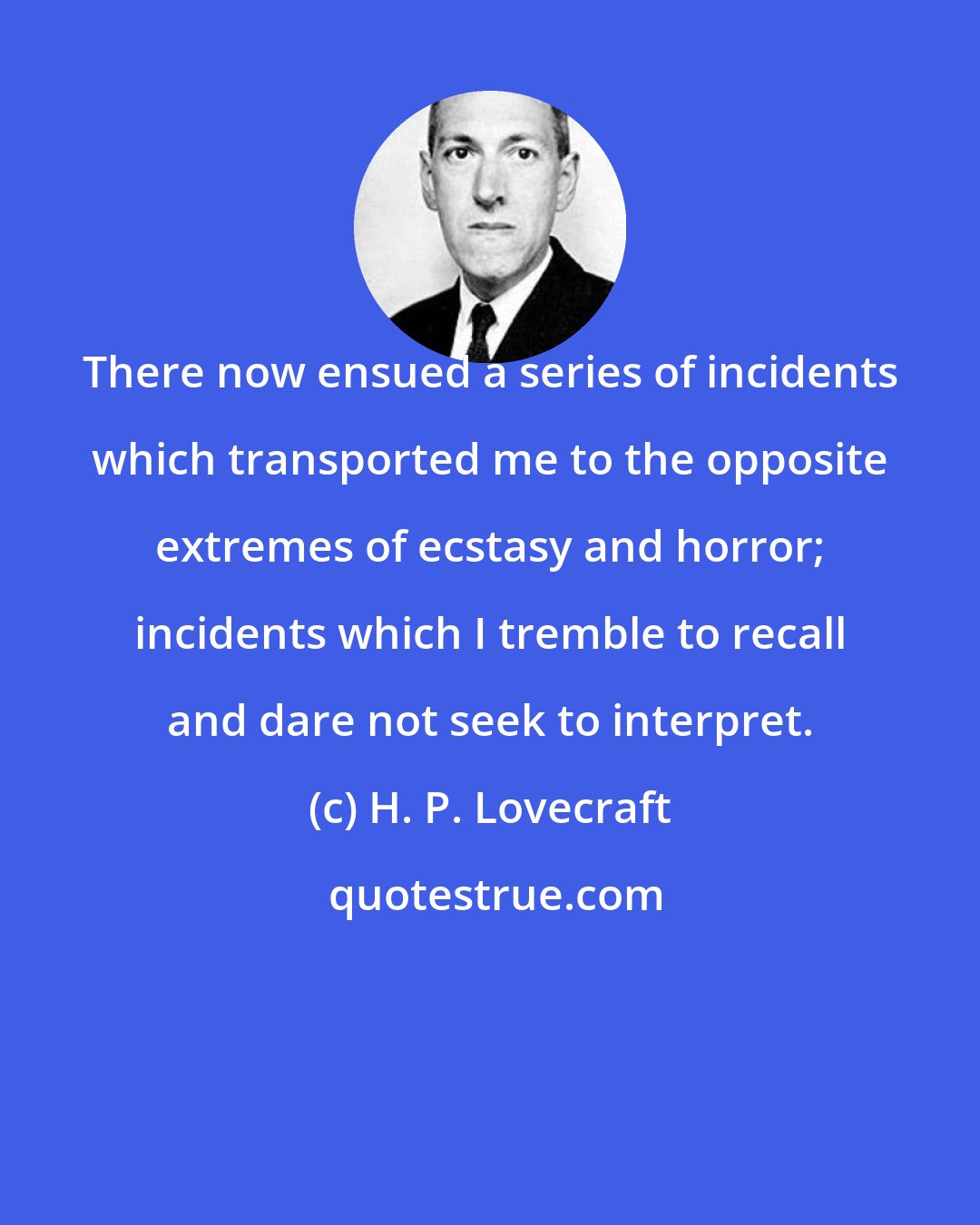 H. P. Lovecraft: There now ensued a series of incidents which transported me to the opposite extremes of ecstasy and horror; incidents which I tremble to recall and dare not seek to interpret.