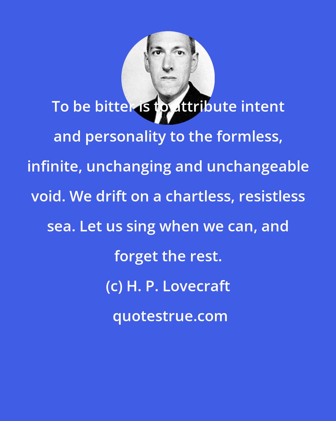 H. P. Lovecraft: To be bitter is to attribute intent and personality to the formless, infinite, unchanging and unchangeable void. We drift on a chartless, resistless sea. Let us sing when we can, and forget the rest.