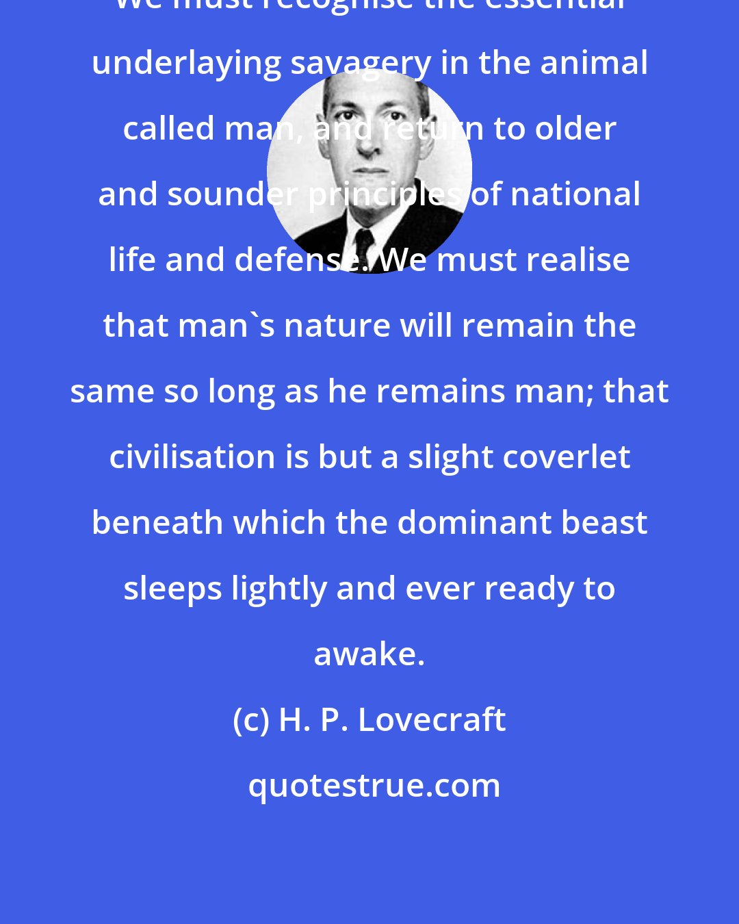 H. P. Lovecraft: We must recognise the essential underlaying savagery in the animal called man, and return to older and sounder principles of national life and defense. We must realise that man's nature will remain the same so long as he remains man; that civilisation is but a slight coverlet beneath which the dominant beast sleeps lightly and ever ready to awake.