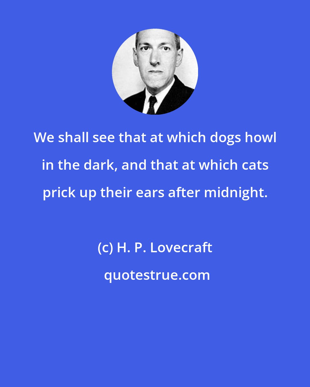 H. P. Lovecraft: We shall see that at which dogs howl in the dark, and that at which cats prick up their ears after midnight.