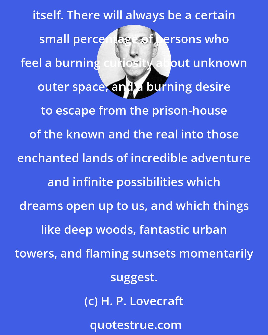 H. P. Lovecraft: While my chosen form of story-writing is obviously a special and perhaps a narrow one, it is none the less a persistent and permanent type of expression, as old as literature itself. There will always be a certain small percentage of persons who feel a burning curiosity about unknown outer space, and a burning desire to escape from the prison-house of the known and the real into those enchanted lands of incredible adventure and infinite possibilities which dreams open up to us, and which things like deep woods, fantastic urban towers, and flaming sunsets momentarily suggest.