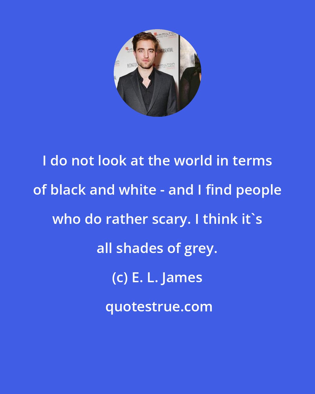 E. L. James: I do not look at the world in terms of black and white - and I find people who do rather scary. I think it's all shades of grey.