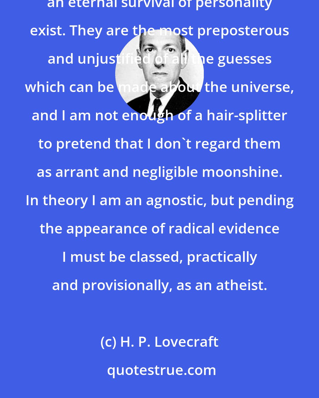 H. P. Lovecraft: All I say is that I think it is damned unlikely that anything like a central cosmic will, a spirit world, or an eternal survival of personality exist. They are the most preposterous and unjustified of all the guesses which can be made about the universe, and I am not enough of a hair-splitter to pretend that I don't regard them as arrant and negligible moonshine. In theory I am an agnostic, but pending the appearance of radical evidence I must be classed, practically and provisionally, as an atheist.