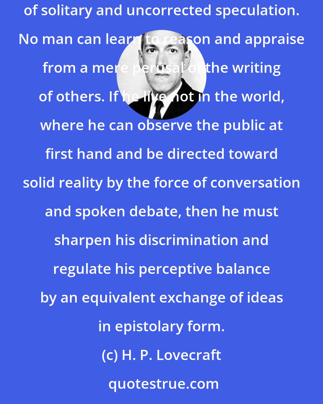 H. P. Lovecraft: An isolated person requires correspondence as a means of seeing his ideas as others see them, and thus guarding against the dogmatisms and extravagances of solitary and uncorrected speculation. No man can learn to reason and appraise from a mere perusal of the writing of others. If he live not in the world, where he can observe the public at first hand and be directed toward solid reality by the force of conversation and spoken debate, then he must sharpen his discrimination and regulate his perceptive balance by an equivalent exchange of ideas in epistolary form.