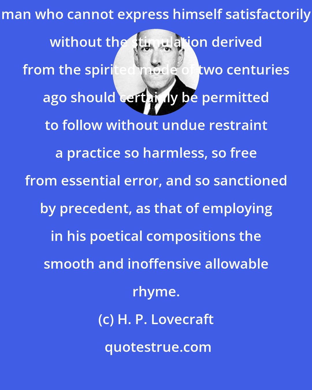 H. P. Lovecraft: Every limited mind demands a certain freedom of expression, and the man who cannot express himself satisfactorily without the stimulation derived from the spirited mode of two centuries ago should certainly be permitted to follow without undue restraint a practice so harmless, so free from essential error, and so sanctioned by precedent, as that of employing in his poetical compositions the smooth and inoffensive allowable rhyme.