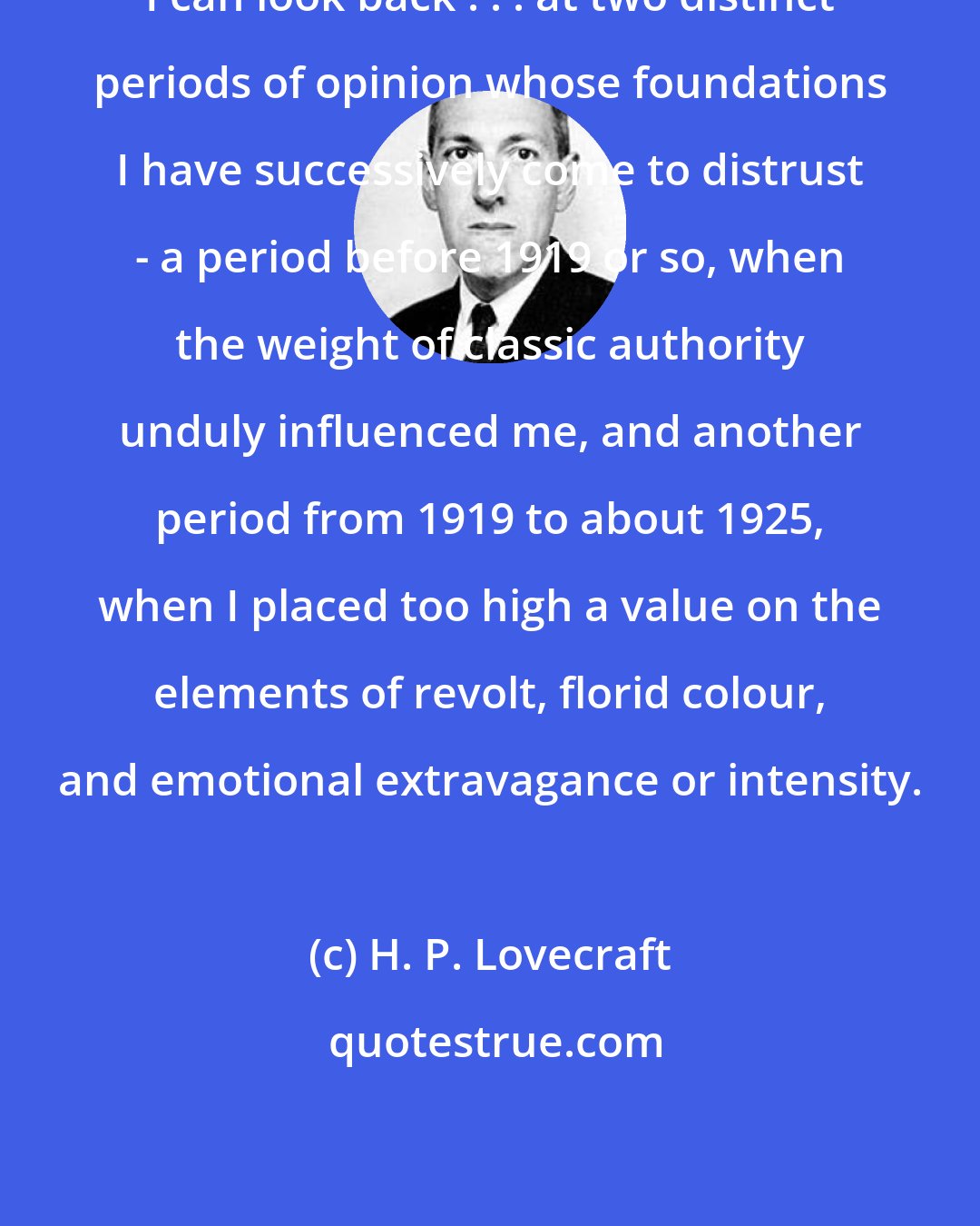 H. P. Lovecraft: I can look back . . . at two distinct periods of opinion whose foundations I have successively come to distrust - a period before 1919 or so, when the weight of classic authority unduly influenced me, and another period from 1919 to about 1925, when I placed too high a value on the elements of revolt, florid colour, and emotional extravagance or intensity.