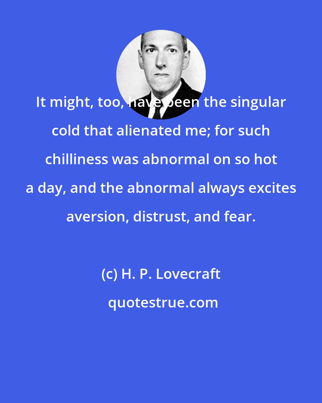 H. P. Lovecraft: It might, too, have been the singular cold that alienated me; for such chilliness was abnormal on so hot a day, and the abnormal always excites aversion, distrust, and fear.