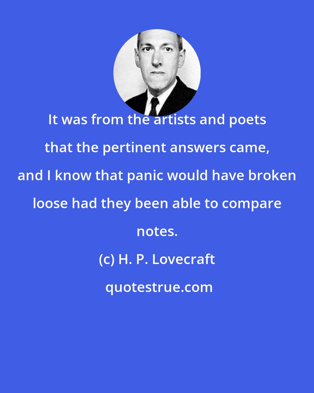 H. P. Lovecraft: It was from the artists and poets that the pertinent answers came, and I know that panic would have broken loose had they been able to compare notes.