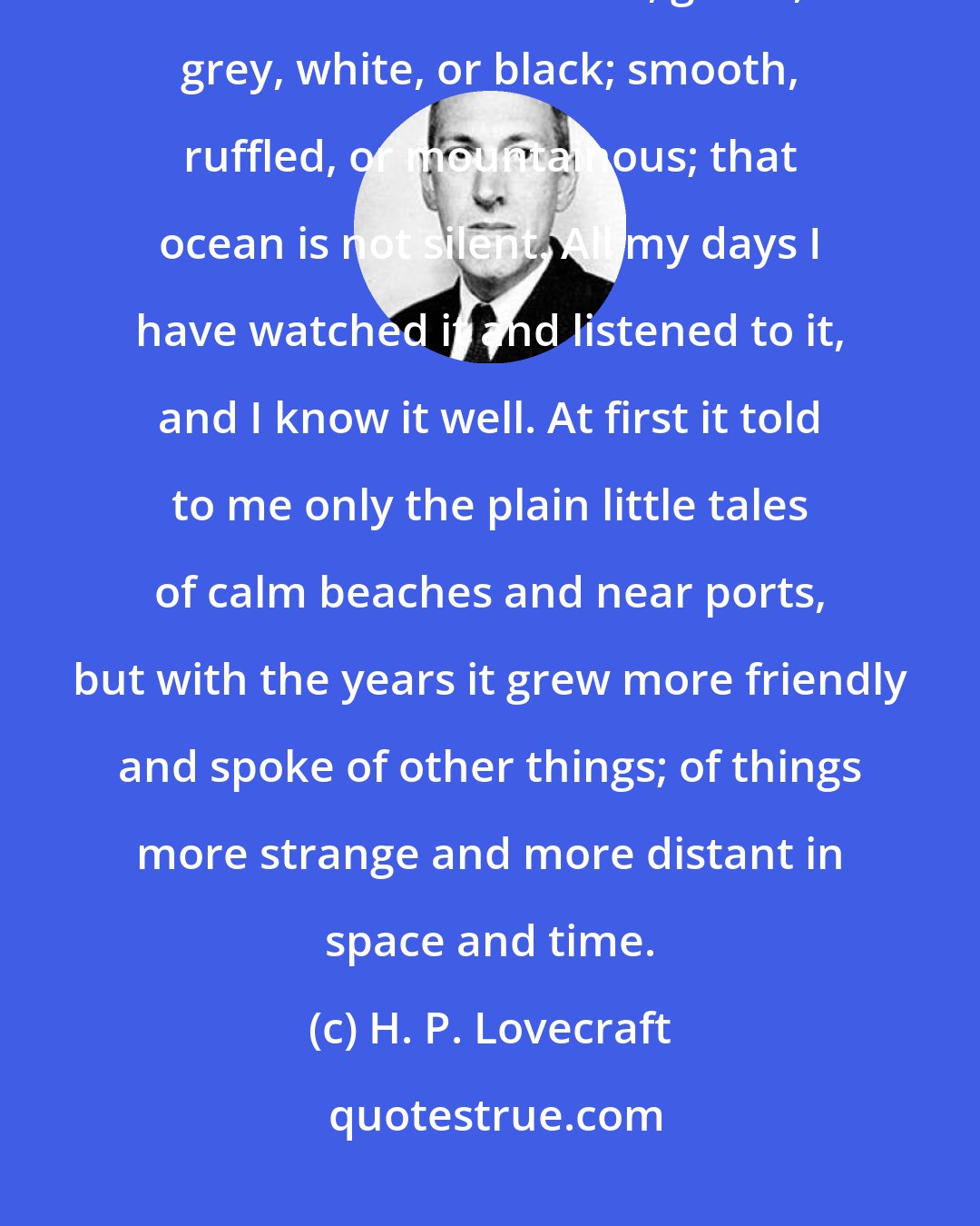 H. P. Lovecraft: More wonderful than the lore of old men and the lore of books is the secret lore of the ocean. Blue, green, grey, white, or black; smooth, ruffled, or mountainous; that ocean is not silent. All my days I have watched it and listened to it, and I know it well. At first it told to me only the plain little tales of calm beaches and near ports, but with the years it grew more friendly and spoke of other things; of things more strange and more distant in space and time.