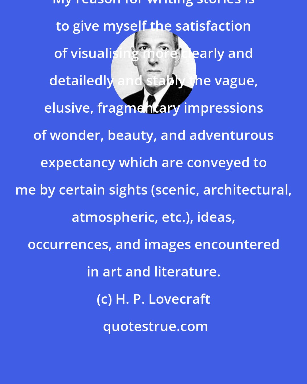 H. P. Lovecraft: My reason for writing stories is to give myself the satisfaction of visualising more clearly and detailedly and stably the vague, elusive, fragmentary impressions of wonder, beauty, and adventurous expectancy which are conveyed to me by certain sights (scenic, architectural, atmospheric, etc.), ideas, occurrences, and images encountered in art and literature.