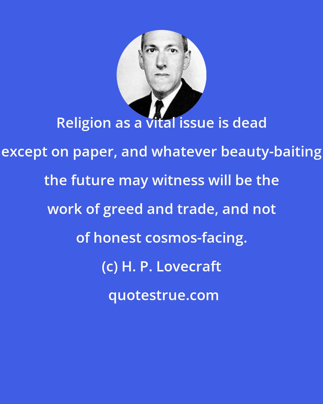 H. P. Lovecraft: Religion as a vital issue is dead except on paper, and whatever beauty-baiting the future may witness will be the work of greed and trade, and not of honest cosmos-facing.