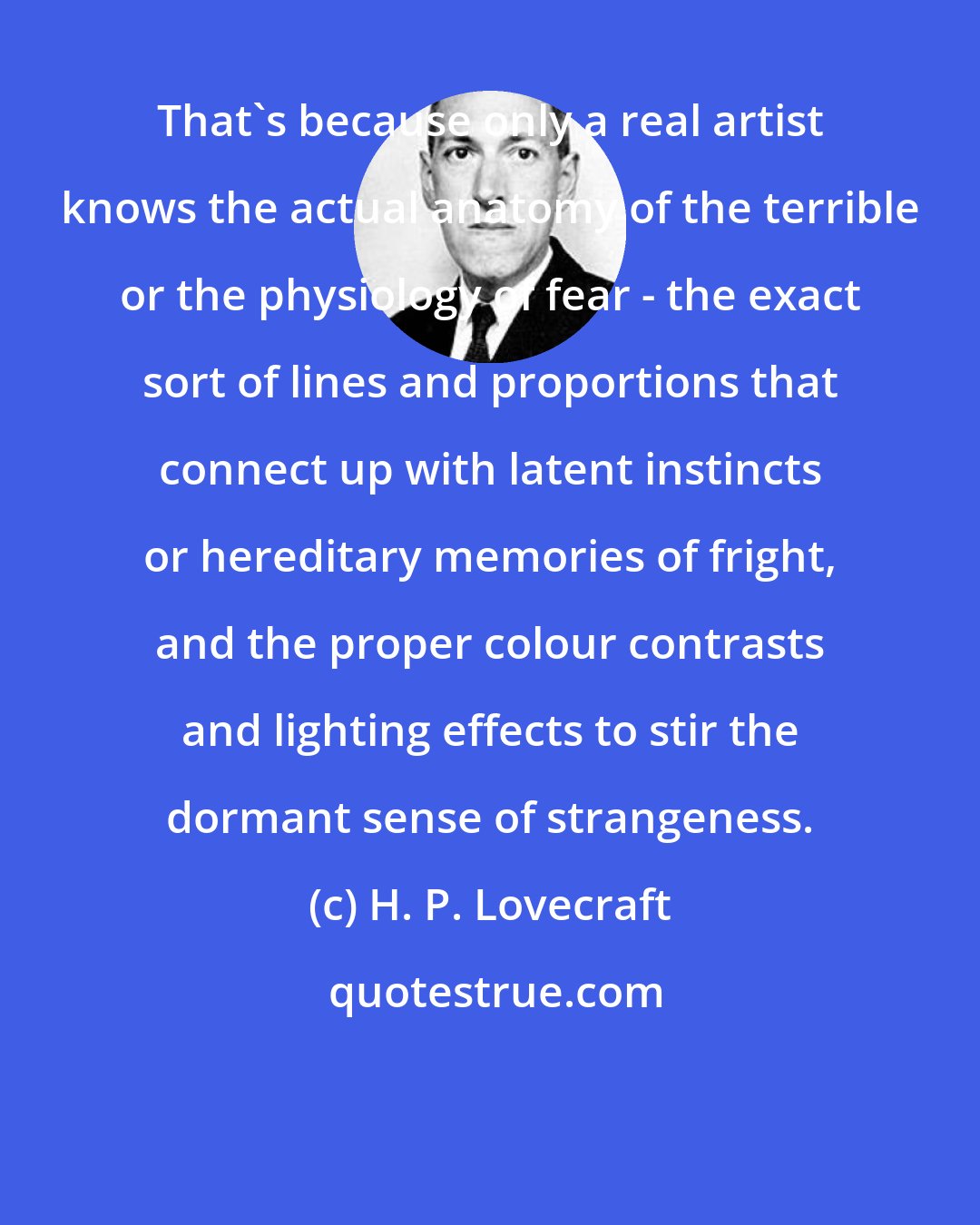 H. P. Lovecraft: That's because only a real artist knows the actual anatomy of the terrible or the physiology of fear - the exact sort of lines and proportions that connect up with latent instincts or hereditary memories of fright, and the proper colour contrasts and lighting effects to stir the dormant sense of strangeness.