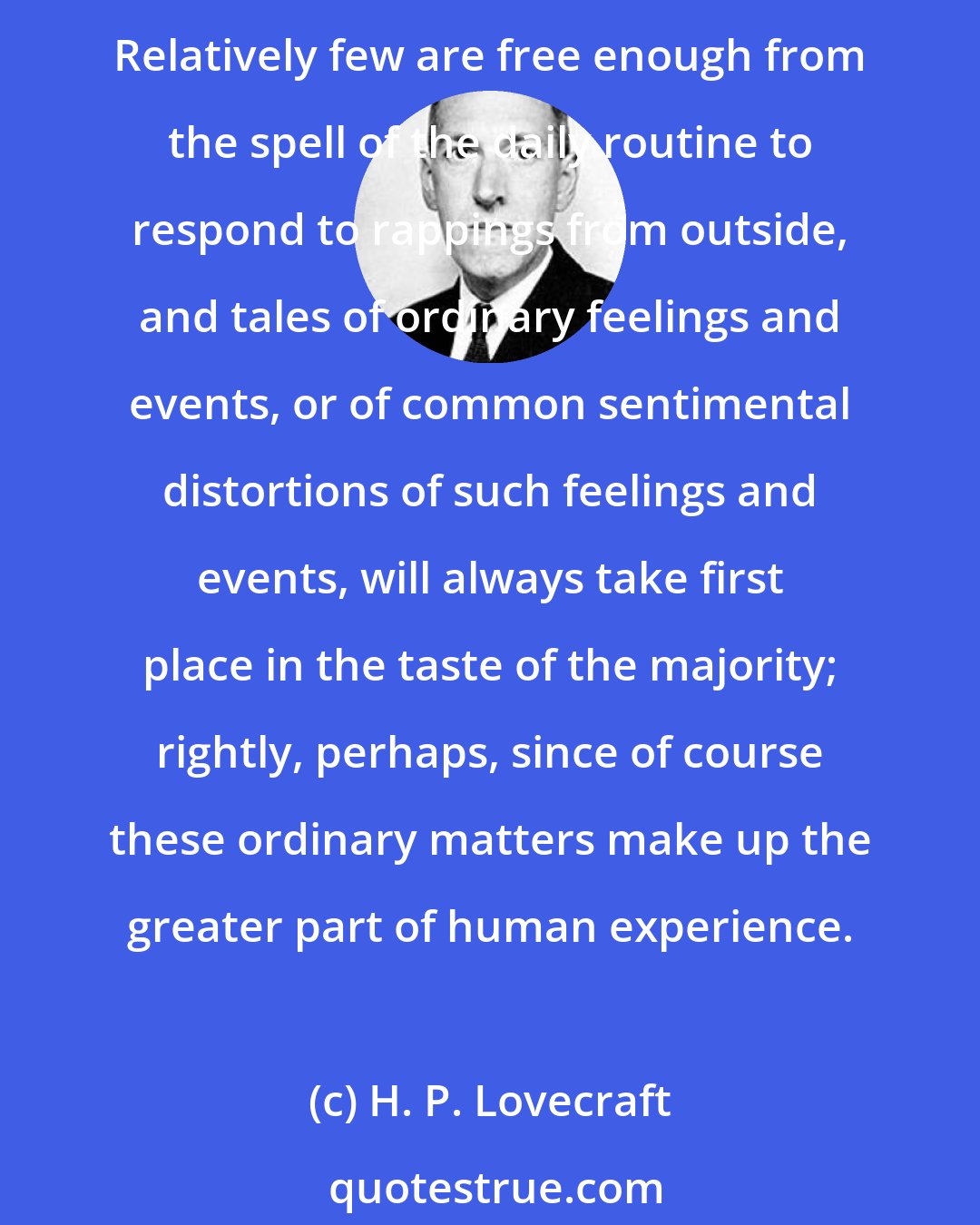 H. P. Lovecraft: The appeal of the spectrally macabre is generally narrow because it demands from the reader a certain degree of imagination and a capacity for detachment from every-day life. Relatively few are free enough from the spell of the daily routine to respond to rappings from outside, and tales of ordinary feelings and events, or of common sentimental distortions of such feelings and events, will always take first place in the taste of the majority; rightly, perhaps, since of course these ordinary matters make up the greater part of human experience.