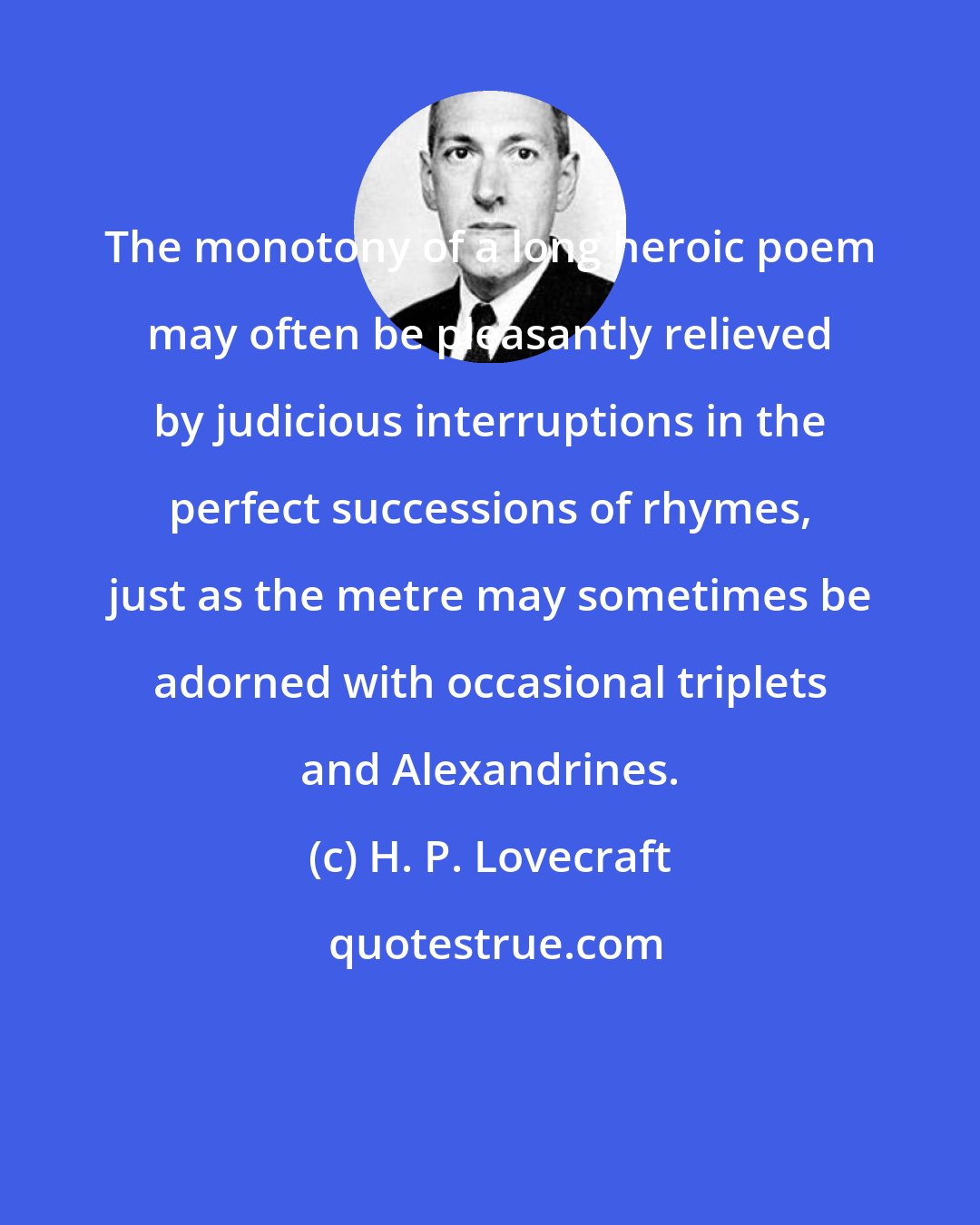 H. P. Lovecraft: The monotony of a long heroic poem may often be pleasantly relieved by judicious interruptions in the perfect successions of rhymes, just as the metre may sometimes be adorned with occasional triplets and Alexandrines.