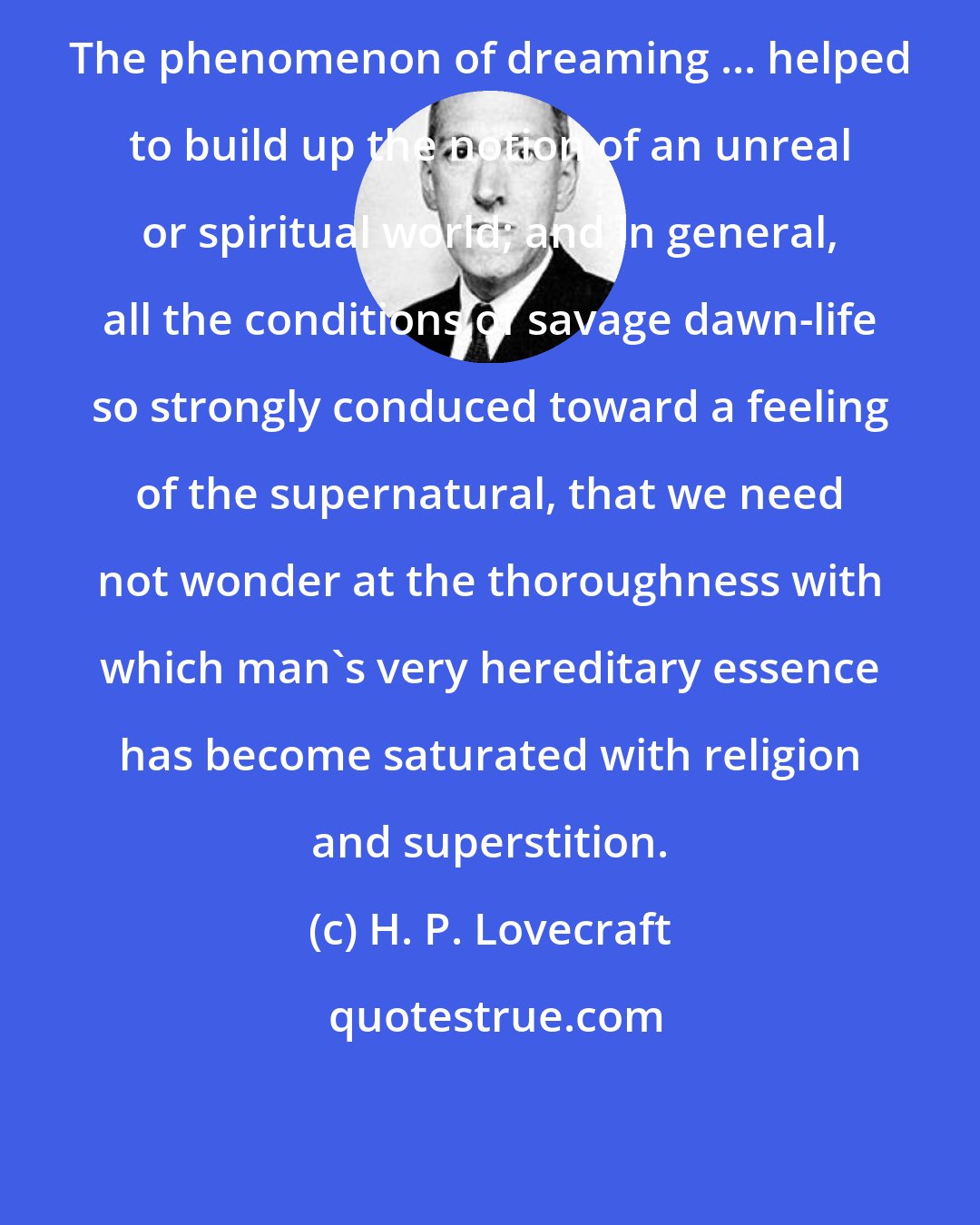 H. P. Lovecraft: The phenomenon of dreaming ... helped to build up the notion of an unreal or spiritual world; and in general, all the conditions of savage dawn-life so strongly conduced toward a feeling of the supernatural, that we need not wonder at the thoroughness with which man's very hereditary essence has become saturated with religion and superstition.