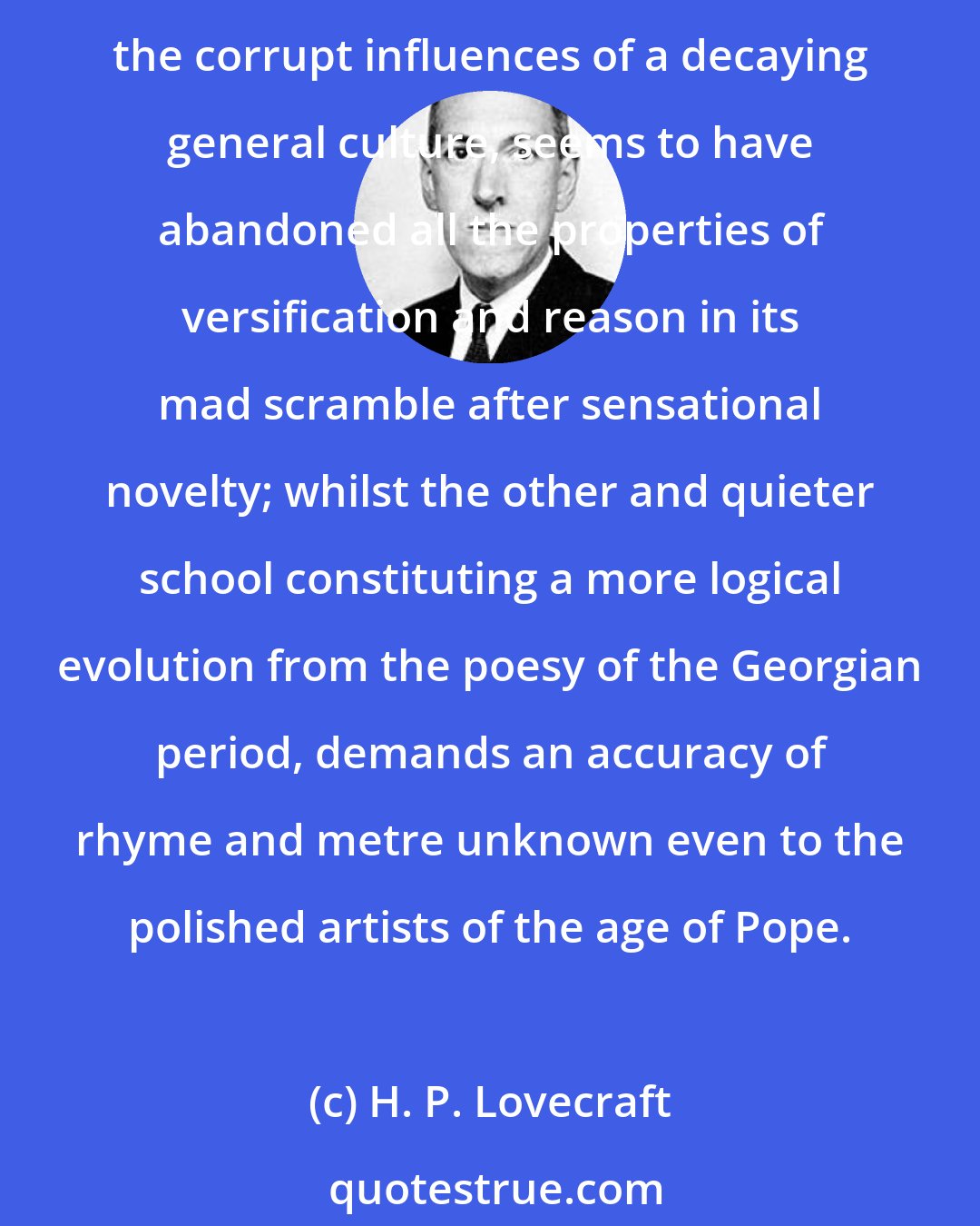 H. P. Lovecraft: The poetical tendency of the present and of the preceding century has been divided in a manner singularly curious. One loud and conspicuous faction of bards, giving way to the corrupt influences of a decaying general culture, seems to have abandoned all the properties of versification and reason in its mad scramble after sensational novelty; whilst the other and quieter school constituting a more logical evolution from the poesy of the Georgian period, demands an accuracy of rhyme and metre unknown even to the polished artists of the age of Pope.