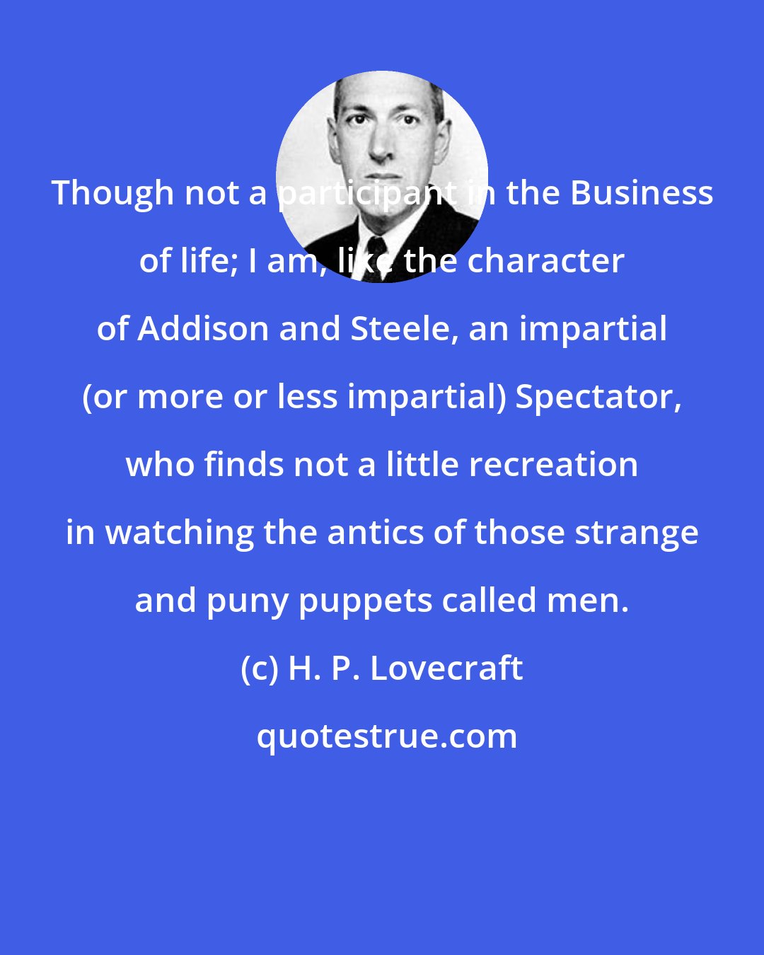 H. P. Lovecraft: Though not a participant in the Business of life; I am, like the character of Addison and Steele, an impartial (or more or less impartial) Spectator, who finds not a little recreation in watching the antics of those strange and puny puppets called men.