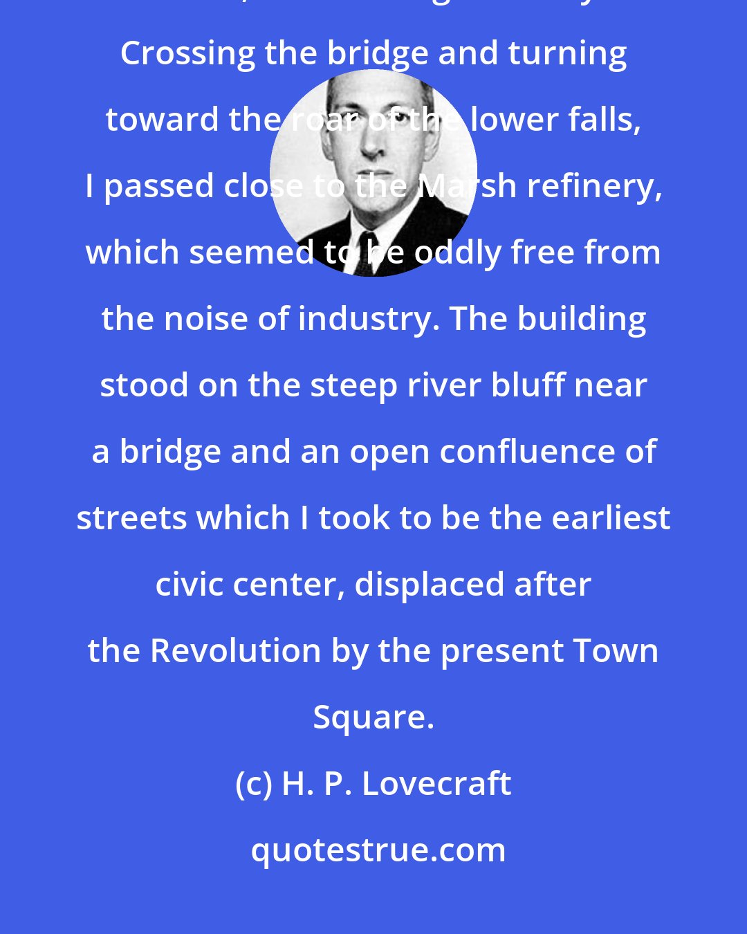 H. P. Lovecraft: Thus I began my systematic though half-bewildered tour of Innsmouth's narrow, shadow-blighted ways. Crossing the bridge and turning toward the roar of the lower falls, I passed close to the Marsh refinery, which seemed to be oddly free from the noise of industry. The building stood on the steep river bluff near a bridge and an open confluence of streets which I took to be the earliest civic center, displaced after the Revolution by the present Town Square.