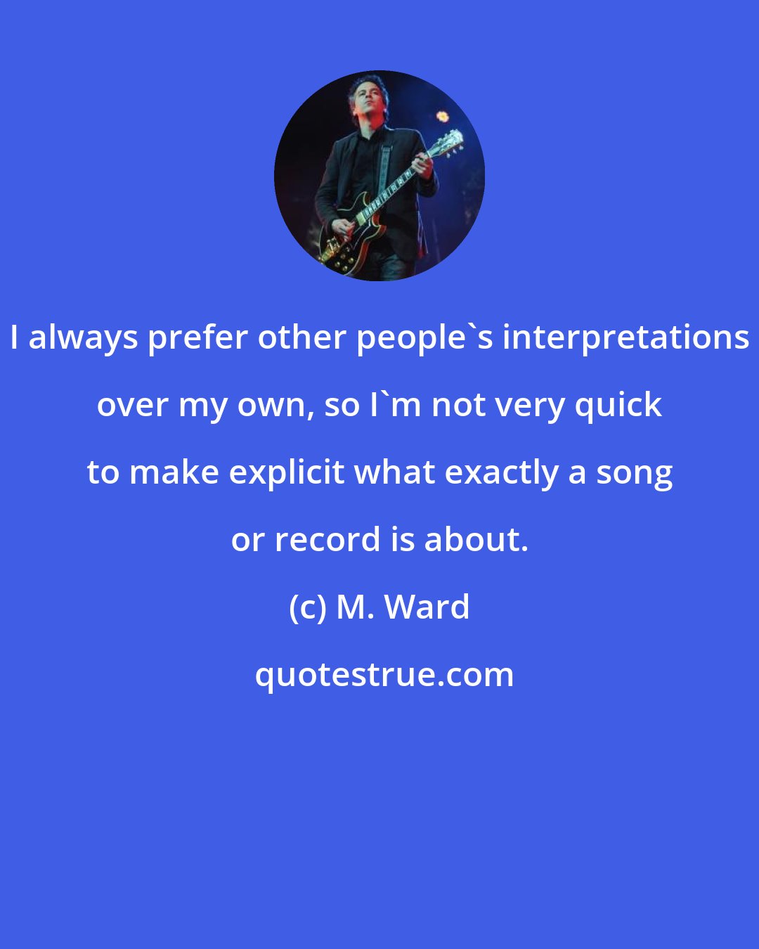 M. Ward: I always prefer other people's interpretations over my own, so I'm not very quick to make explicit what exactly a song or record is about.