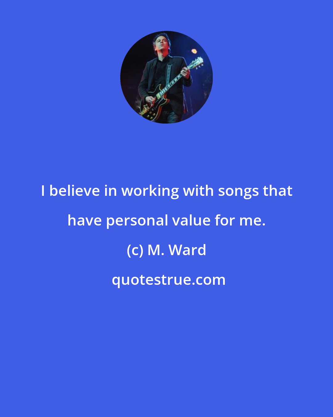 M. Ward: I believe in working with songs that have personal value for me.