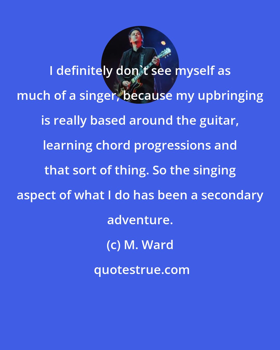 M. Ward: I definitely don't see myself as much of a singer, because my upbringing is really based around the guitar, learning chord progressions and that sort of thing. So the singing aspect of what I do has been a secondary adventure.