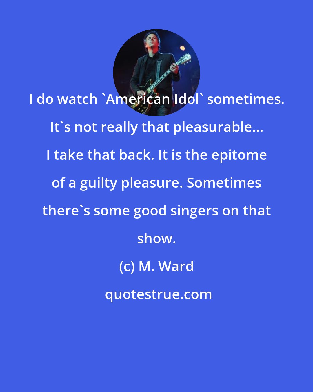 M. Ward: I do watch 'American Idol' sometimes. It's not really that pleasurable... I take that back. It is the epitome of a guilty pleasure. Sometimes there's some good singers on that show.