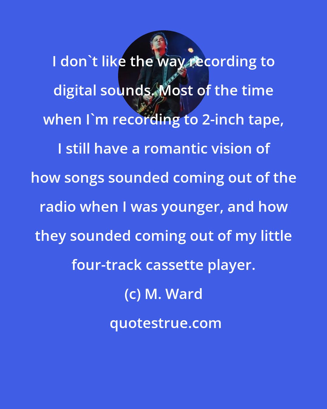 M. Ward: I don't like the way recording to digital sounds. Most of the time when I'm recording to 2-inch tape, I still have a romantic vision of how songs sounded coming out of the radio when I was younger, and how they sounded coming out of my little four-track cassette player.