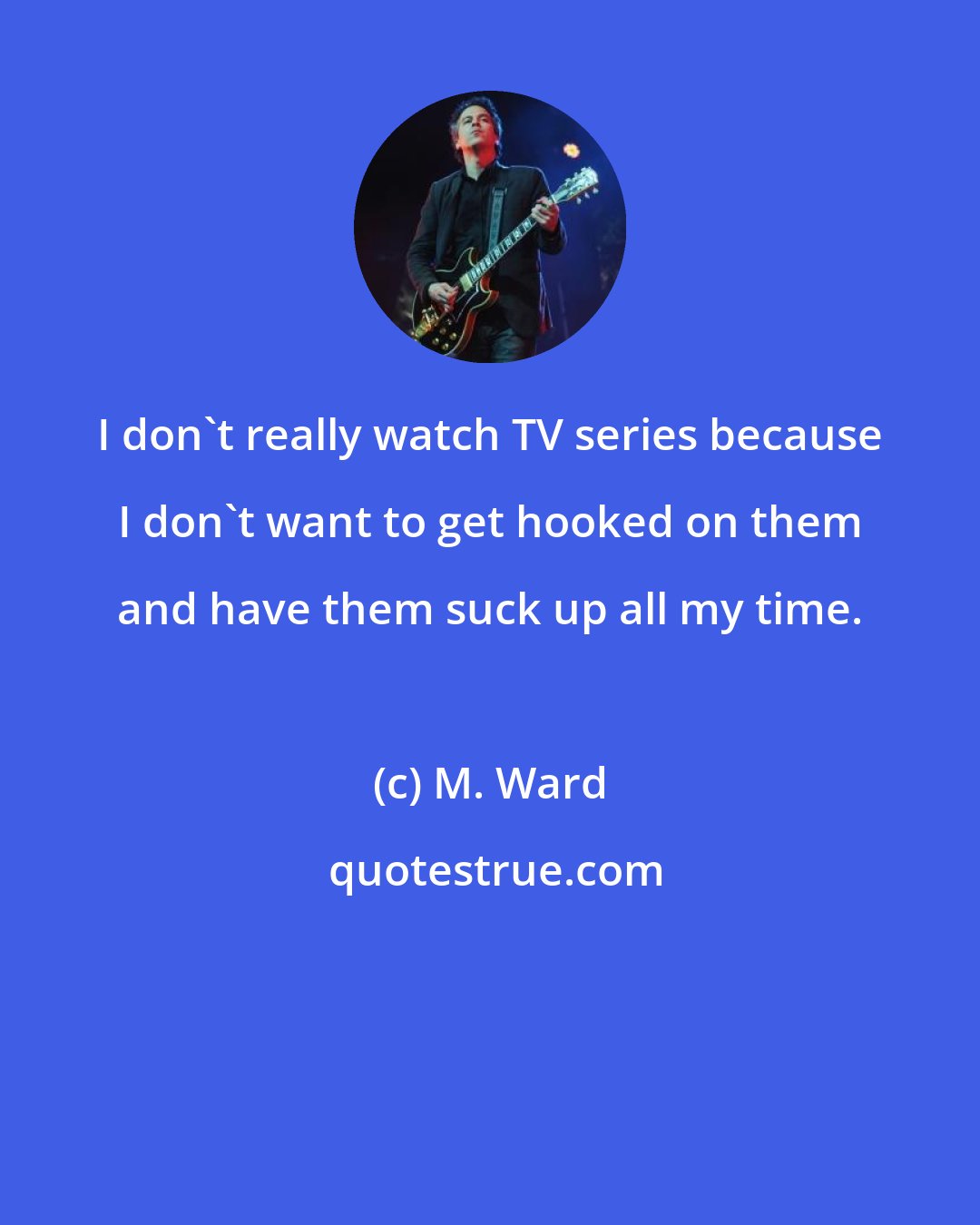 M. Ward: I don't really watch TV series because I don't want to get hooked on them and have them suck up all my time.