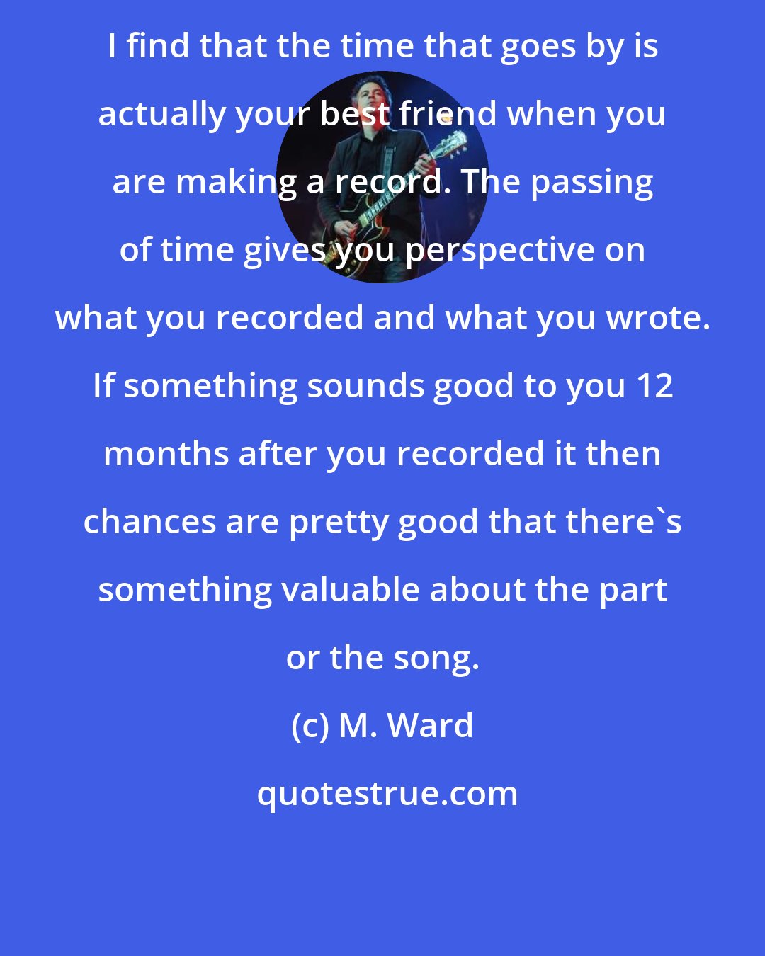 M. Ward: I find that the time that goes by is actually your best friend when you are making a record. The passing of time gives you perspective on what you recorded and what you wrote. If something sounds good to you 12 months after you recorded it then chances are pretty good that there's something valuable about the part or the song.