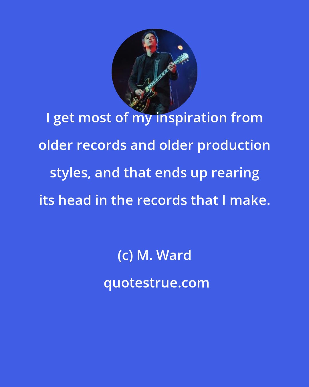 M. Ward: I get most of my inspiration from older records and older production styles, and that ends up rearing its head in the records that I make.