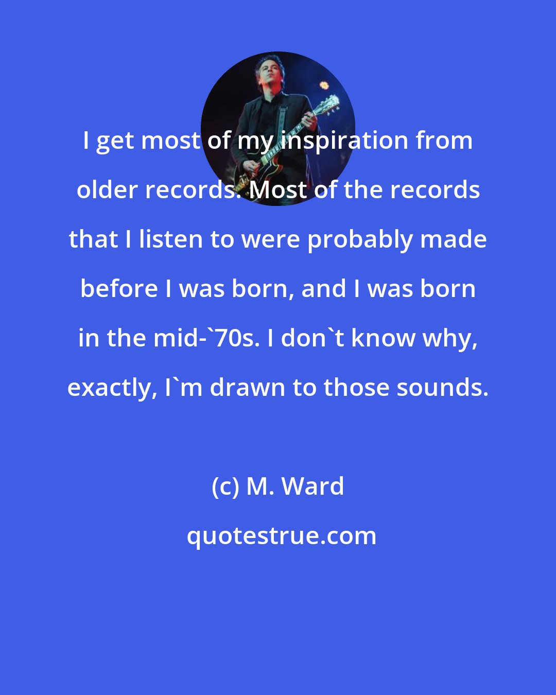 M. Ward: I get most of my inspiration from older records. Most of the records that I listen to were probably made before I was born, and I was born in the mid-'70s. I don't know why, exactly, I'm drawn to those sounds.