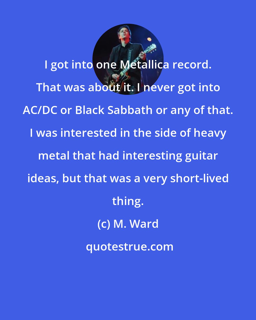 M. Ward: I got into one Metallica record. That was about it. I never got into AC/DC or Black Sabbath or any of that. I was interested in the side of heavy metal that had interesting guitar ideas, but that was a very short-lived thing.