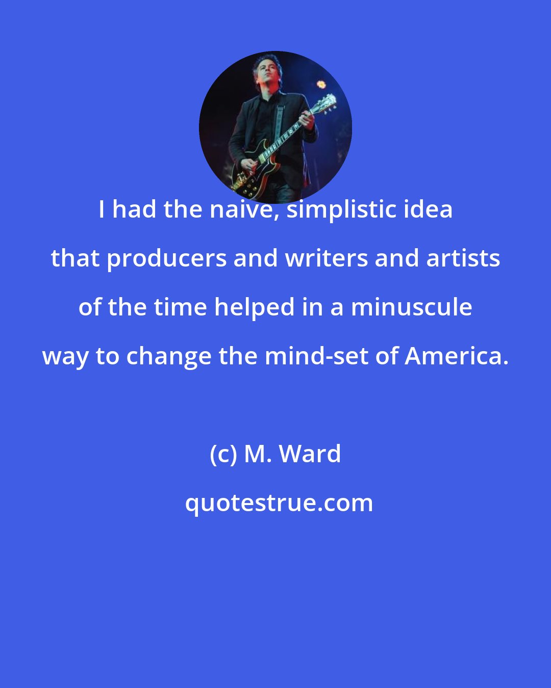 M. Ward: I had the naive, simplistic idea that producers and writers and artists of the time helped in a minuscule way to change the mind-set of America.