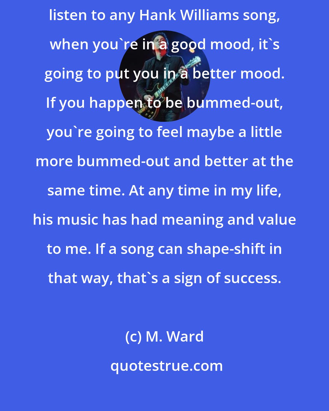 M. Ward: I just want the songs to have the staying power as my favorite songs. If you listen to any Hank Williams song, when you're in a good mood, it's going to put you in a better mood. If you happen to be bummed-out, you're going to feel maybe a little more bummed-out and better at the same time. At any time in my life, his music has had meaning and value to me. If a song can shape-shift in that way, that's a sign of success.