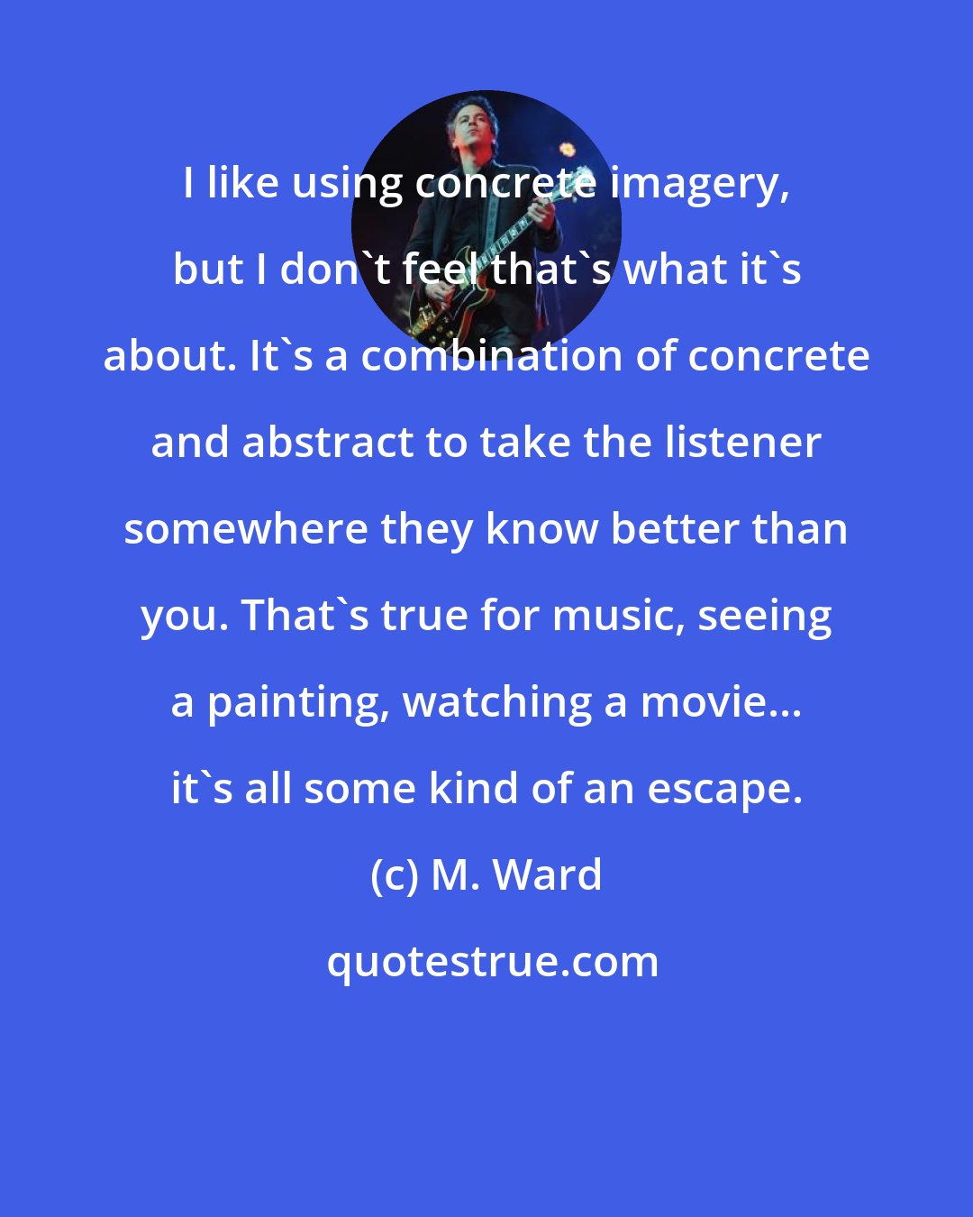 M. Ward: I like using concrete imagery, but I don't feel that's what it's about. It's a combination of concrete and abstract to take the listener somewhere they know better than you. That's true for music, seeing a painting, watching a movie... it's all some kind of an escape.