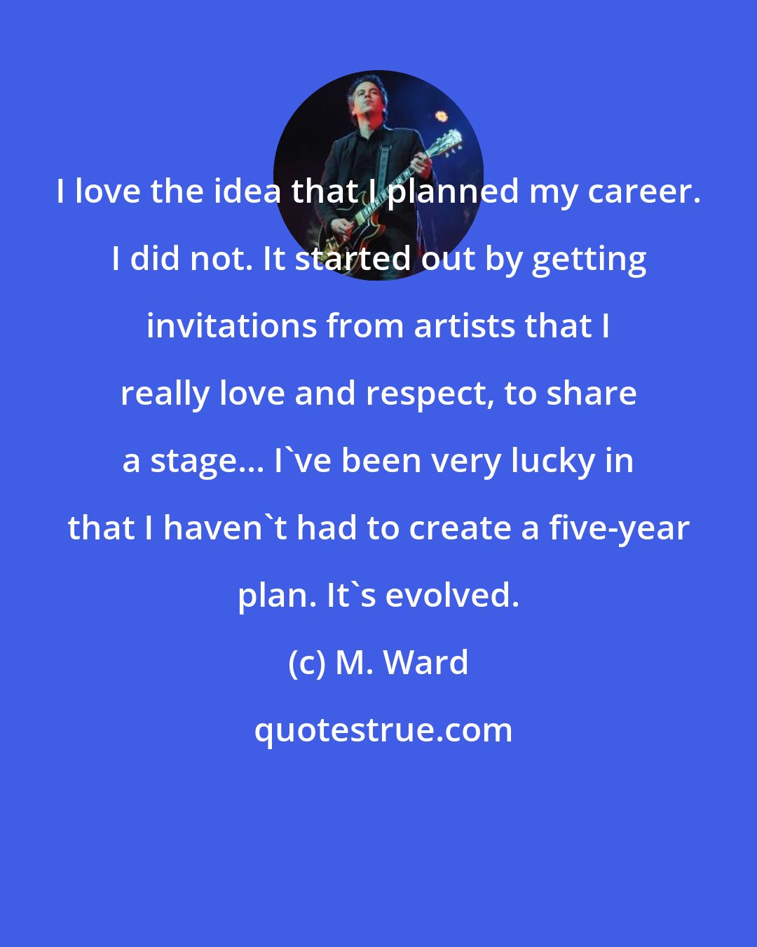 M. Ward: I love the idea that I planned my career. I did not. It started out by getting invitations from artists that I really love and respect, to share a stage... I've been very lucky in that I haven't had to create a five-year plan. It's evolved.